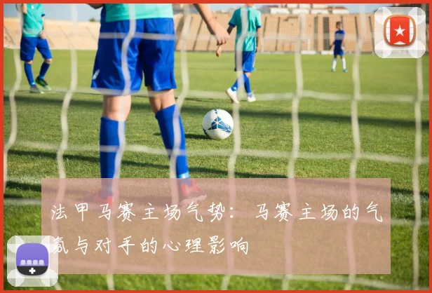 法甲马赛主场气势：马赛主场的气氛与对手的心理影响