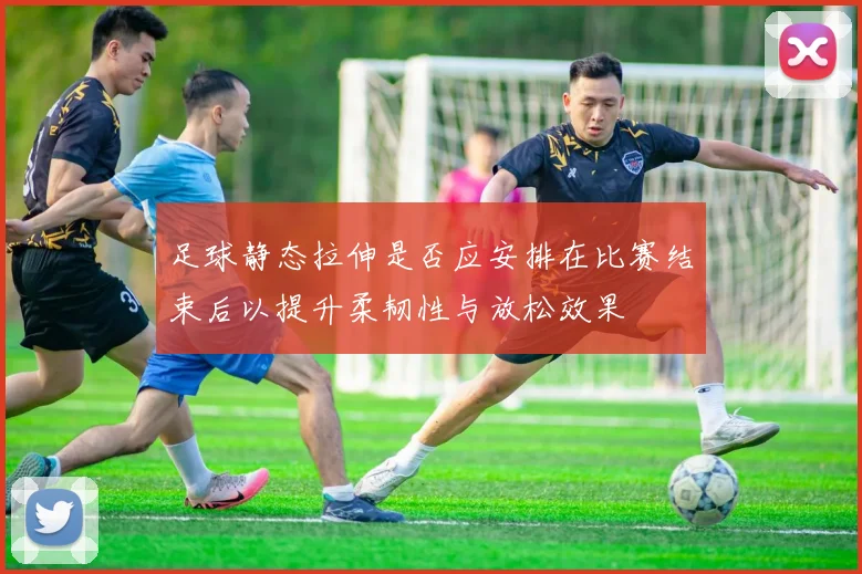 足球静态拉伸是否应安排在比赛结束后以提升柔韧性与放松效果